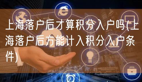 上海落户后才算积分入户吗(上海落户后方能计入积分入户条件)