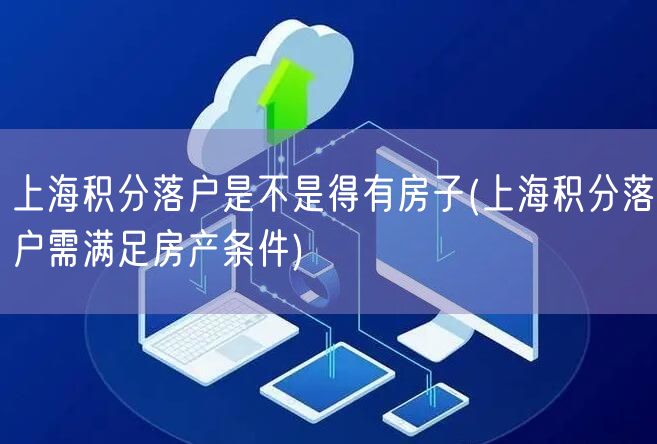 上海积分落户是不是得有房子(上海积分落户需满足房产条件)
