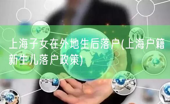 上海子女在外地生后落户(上海户籍新生儿落户政策)