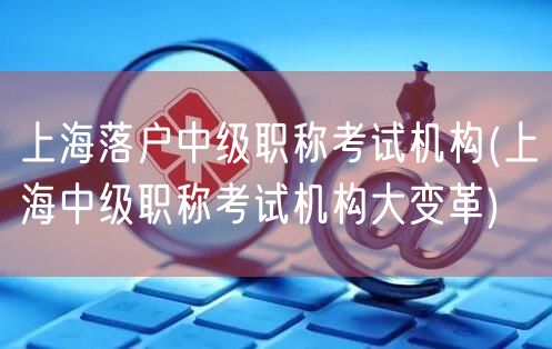 上海落户中级职称考试机构(上海中级职称考试机构大变革)