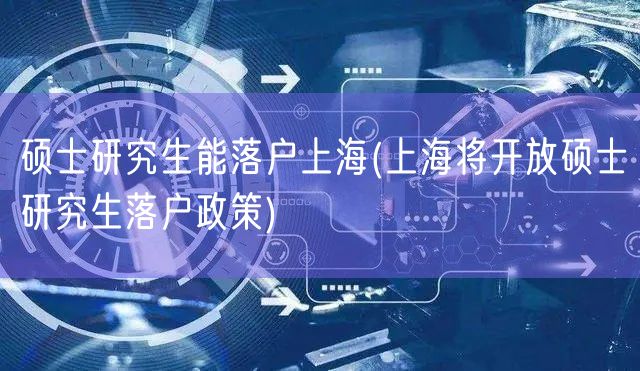 硕士研究生能落户上海(上海将开放硕士研究生落户政策)