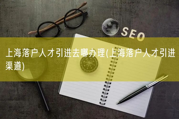 上海落户人才引进去哪办理(上海落户人才引进渠道)