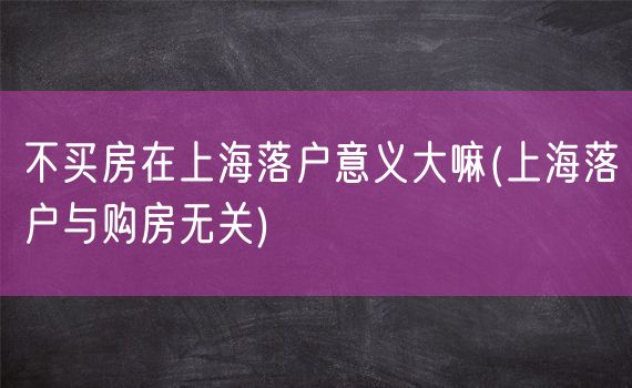不买房在上海落户意义大嘛(上海落户与购房无关)