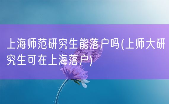上海师范研究生能落户吗(上师大研究生可在上海落户)