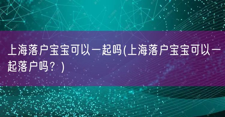 上海落户宝宝可以一起吗(上海落户宝宝可以一起落户吗？)