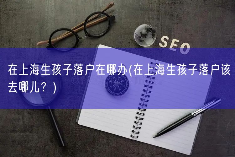 在上海生孩子落户在哪办(在上海生孩子落户该去哪儿？)