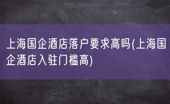 上海国企酒店落户要求高吗(上海国企酒店入驻门槛高)