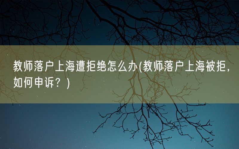 教师落户上海遭拒绝怎么办(教师落户上海被拒，如何申诉？)