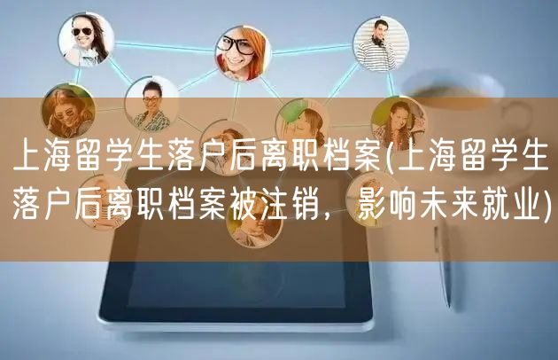 上海留学生落户后离职档案(上海留学生落户后离职档案被注销，影响未来就业)