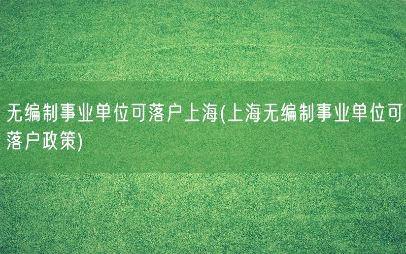 无编制事业单位可落户上海(上海无编制事业单位可落户政策)