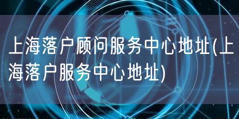 上海落户顾问服务中心地址(上海落户服务中心地址)
