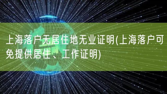 上海落户无居住地无业证明(上海落户可免提供居住、工作证明)