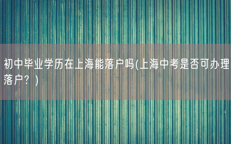 初中毕业学历在上海能落户吗(上海中考是否可办理落户？)