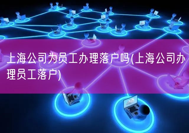 上海公司为员工办理落户吗(上海公司办理员工落户)