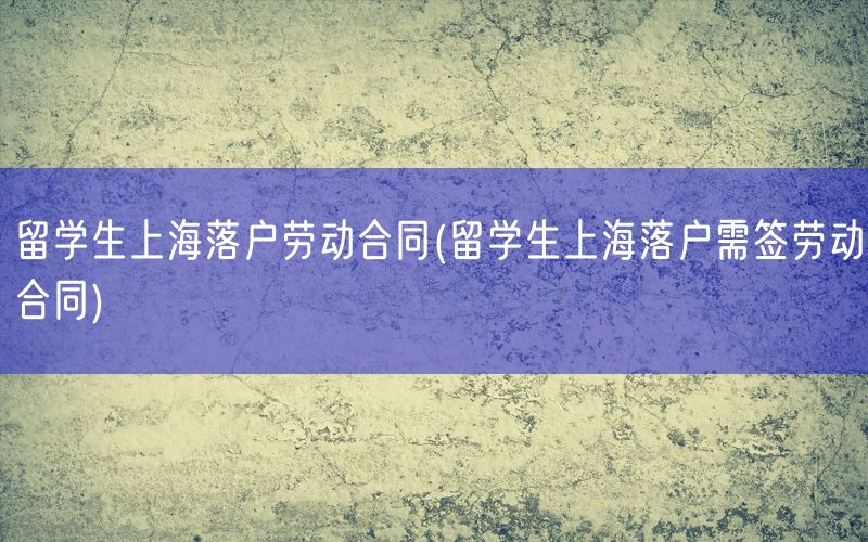 留学生上海落户劳动合同(留学生上海落户需签劳动合同)