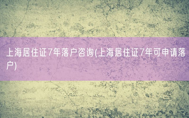 上海居住证7年落户咨询(上海居住证7年可申请落户)