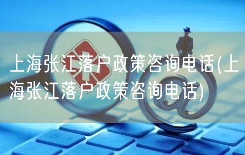 上海张江落户政策咨询电话(上海张江落户政策咨询电话)
