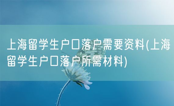 上海留学生户口落户需要资料(上海留学生户口落户所需材料)