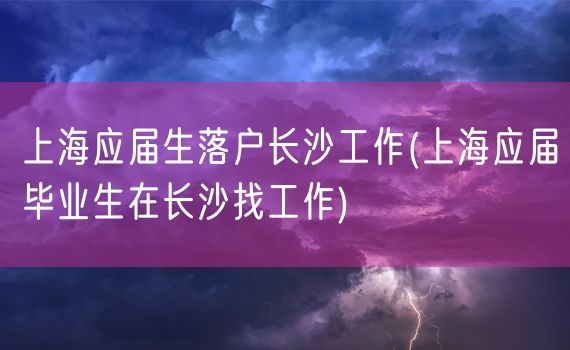 上海应届生落户长沙工作(上海应届毕业生在长沙找工作)