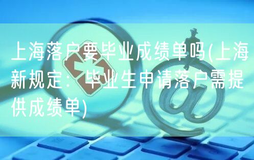 上海落户要毕业成绩单吗(上海新规定：毕业生申请落户需提供成绩单)