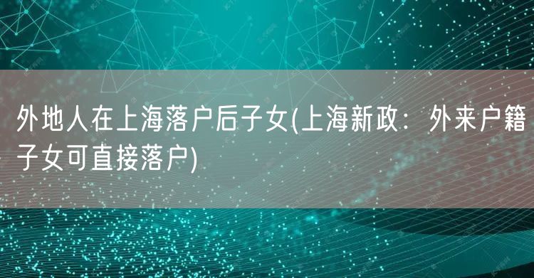 外地人在上海落户后子女(上海新政：外来户籍子女可直接落户)