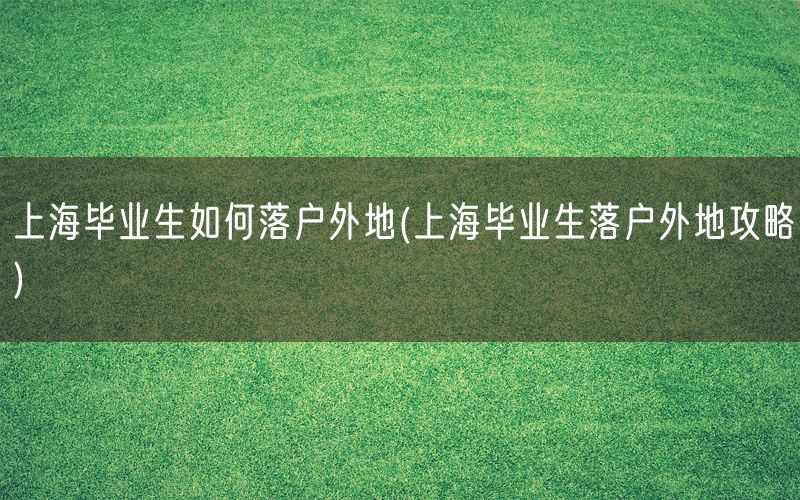 上海毕业生如何落户外地(上海毕业生落户外地攻略)
