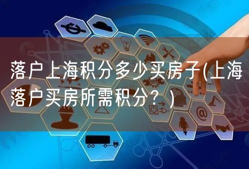 落户上海积分多少买房子(上海落户买房所需积分？)