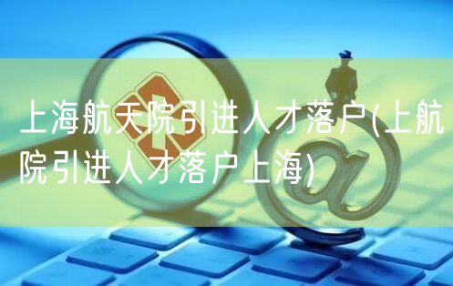 上海航天院引进人才落户(上航院引进人才落户上海)