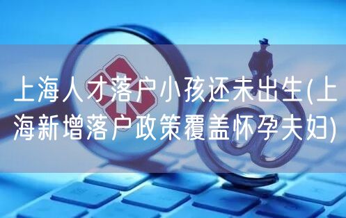 上海人才落户小孩还未出生(上海新增落户政策覆盖怀孕夫妇)