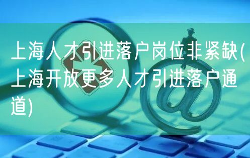 上海人才引进落户岗位非紧缺(上海开放更多人才引进落户通道)