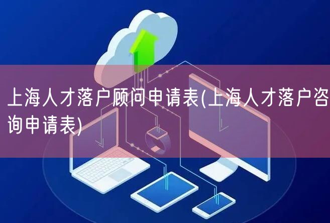 上海人才落户顾问申请表(上海人才落户咨询申请表)