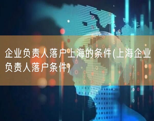企业负责人落户上海的条件(上海企业负责人落户条件)
