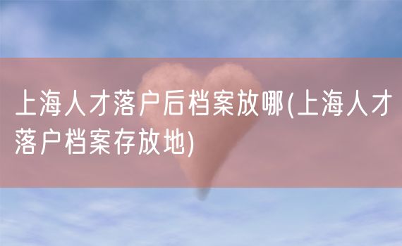 上海人才落户后档案放哪(上海人才落户档案存放地)