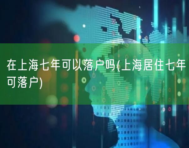 在上海七年可以落户吗(上海居住七年可落户)