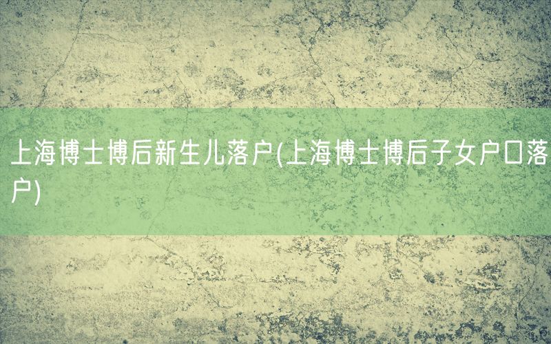 上海博士博后新生儿落户(上海博士博后子女户口落户)
