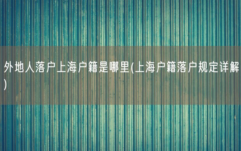 外地人落户上海户籍是哪里(上海户籍落户规定详解)