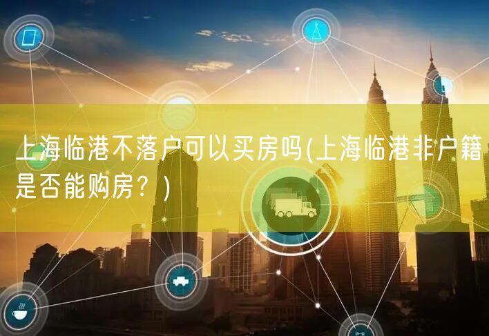 上海临港不落户可以买房吗(上海临港非户籍是否能购房？)