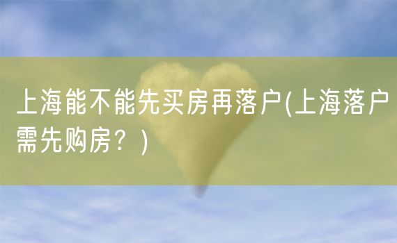 上海能不能先买房再落户(上海落户需先购房？)