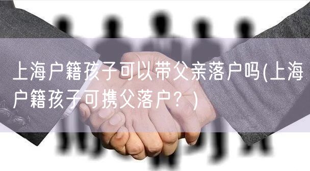 上海户籍孩子可以带父亲落户吗(上海户籍孩子可携父落户？)