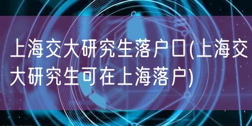 上海交大研究生落户口(上海交大研究生可在上海落户)