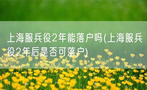 上海服兵役2年能落户吗(上海服兵役2年后是否可落户)