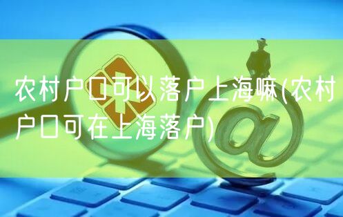 农村户口可以落户上海嘛(农村户口可在上海落户)