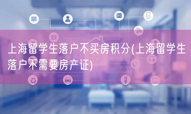 上海留学生落户不买房积分(上海留学生落户不需要房产证)