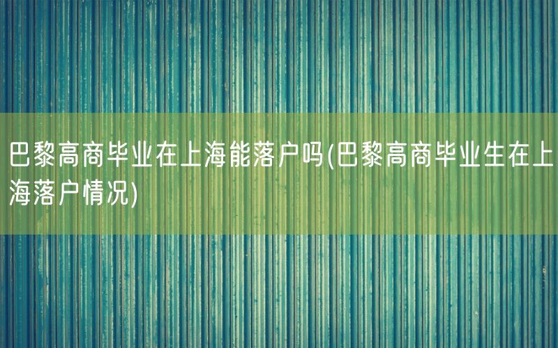 巴黎高商毕业在上海能落户吗(巴黎高商毕业生在上海落户情况)