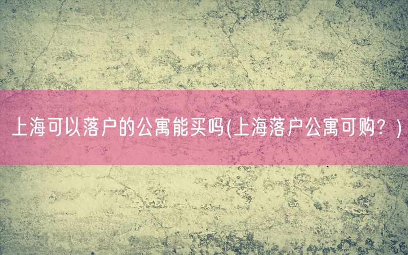 上海可以落户的公寓能买吗(上海落户公寓可购？)