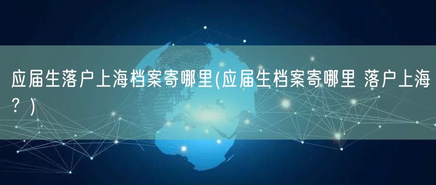 应届生落户上海档案寄哪里(应届生档案寄哪里 落户上海？)