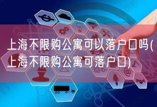 上海不限购公寓可以落户口吗(上海不限购公寓可落户口)