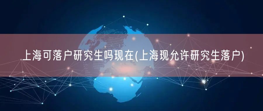 上海可落户研究生吗现在(上海现允许研究生落户)