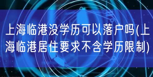上海临港没学历可以落户吗(上海临港居住要求不含学历限制)