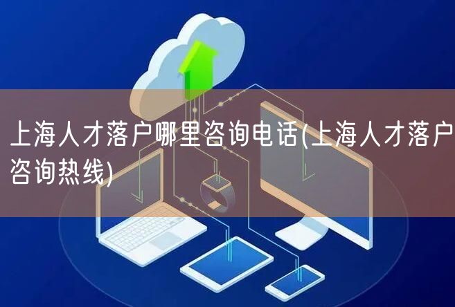 上海人才落户哪里咨询电话(上海人才落户咨询热线)